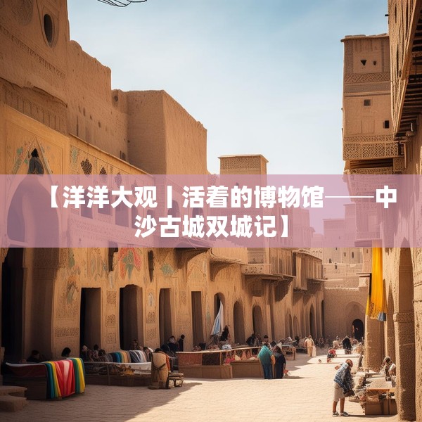 【洋洋大观丨活着的博物馆──中沙古城双城记】