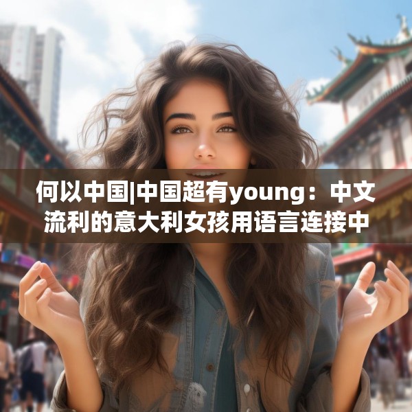 何以中国|中国超有young：中文流利的意大利女孩用语言连接中意文化
