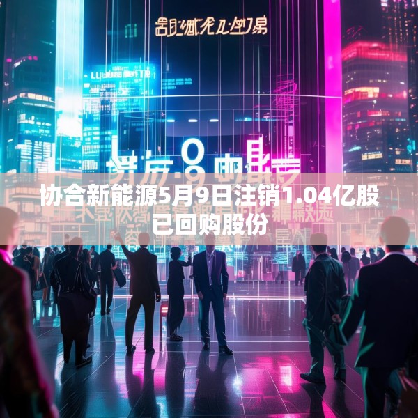 协合新能源5月9日注销1.04亿股已回购股份
