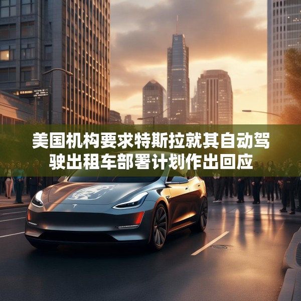 美国机构要求特斯拉就其自动驾驶出租车部署计划作出回应
