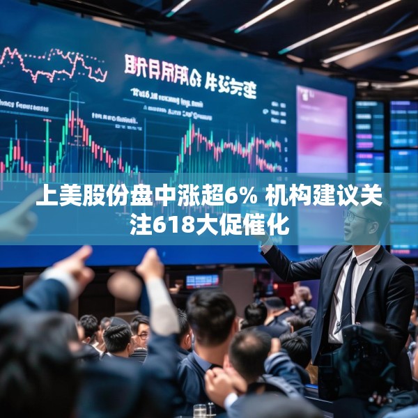 上美股份盘中涨超6% 机构建议关注618大促催化