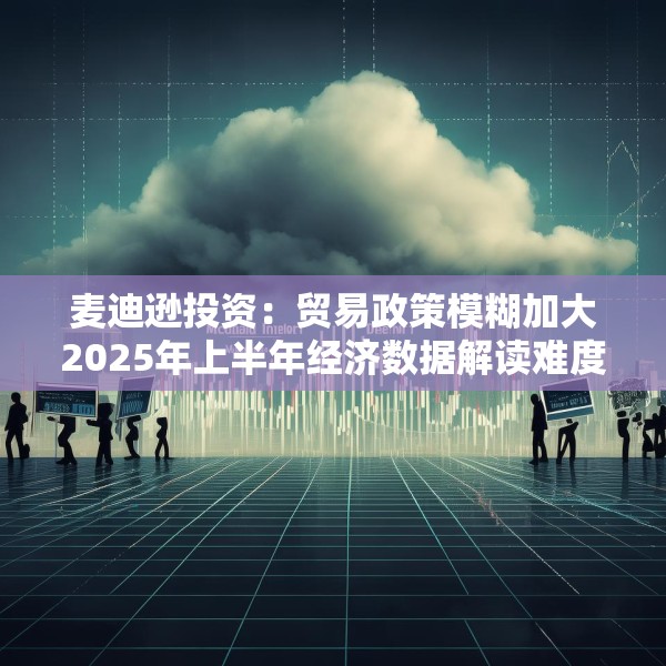 麦迪逊投资：贸易政策模糊加大2025年上半年经济数据解读难度