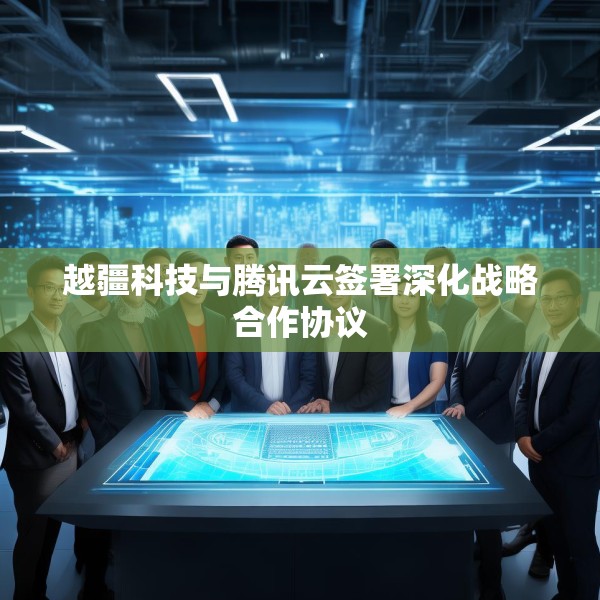 越疆科技与腾讯云签署深化战略合作协议