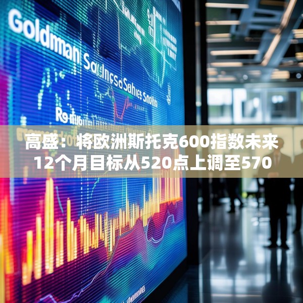 高盛：将欧洲斯托克600指数未来12个月目标从520点上调至570点