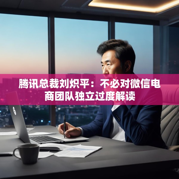 腾讯总裁刘炽平：不必对微信电商团队独立过度解读