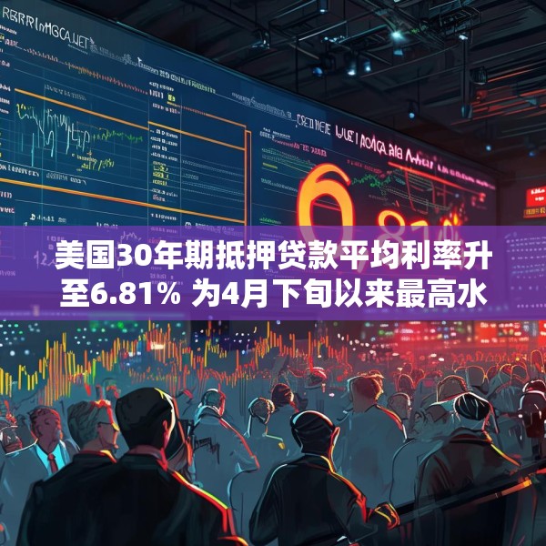 美国30年期抵押贷款平均利率升至6.81% 为4月下旬以来最高水平