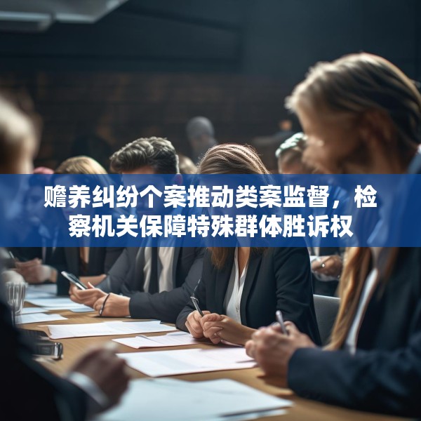 赡养纠纷个案推动类案监督，检察机关保障特殊群体胜诉权
