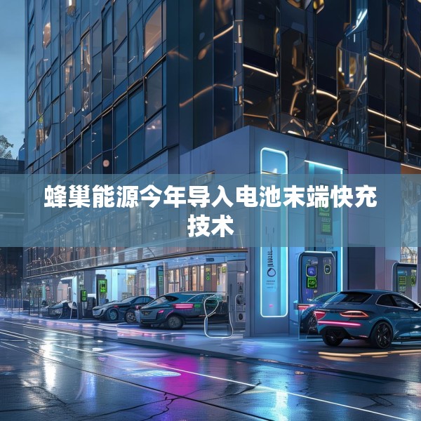 蜂巢能源今年导入电池末端快充技术