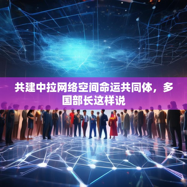 共建中拉网络空间命运共同体，多国部长这样说