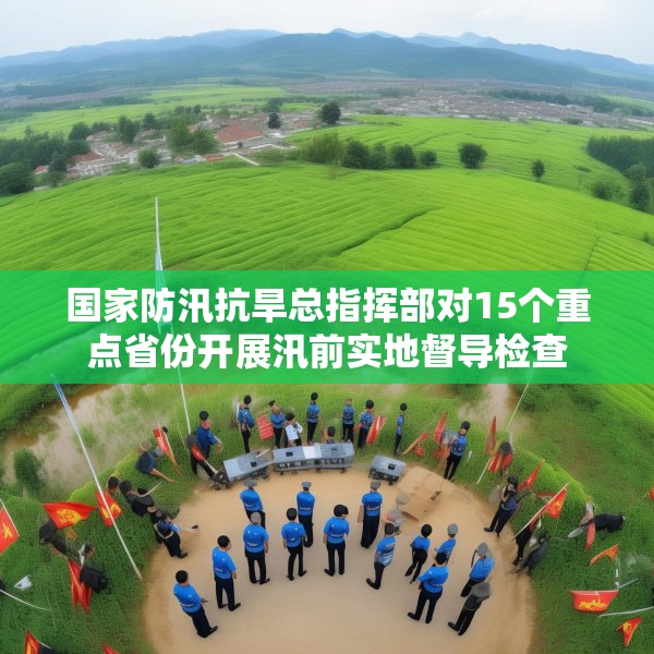 国家防汛抗旱总指挥部对15个重点省份开展汛前实地督导检查