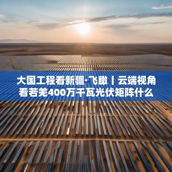 大国工程看新疆·飞瞰丨云端视角看若羌400万千瓦光伏矩阵什么样