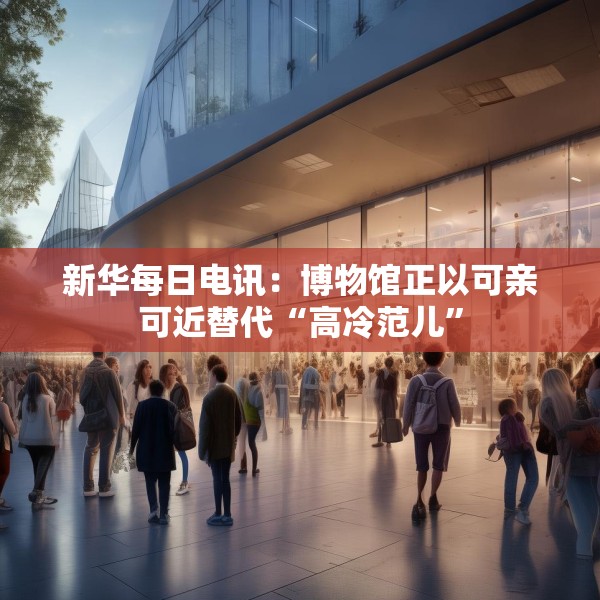 新华每日电讯：博物馆正以可亲可近替代“高冷范儿”