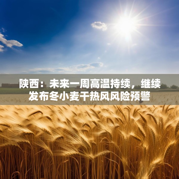 陕西：未来一周高温持续，继续发布冬小麦干热风风险预警