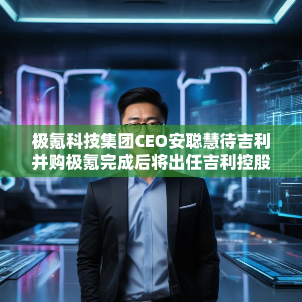极氪科技集团CEO安聪慧待吉利并购极氪完成后将出任吉利控股集团CEO