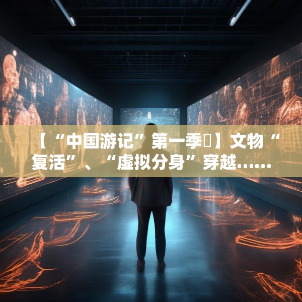 【“中国游记”第一季㉙】文物“复活”、“虚拟分身”穿越……让老外看呆的中国博物馆藏着多少“黑科技”？