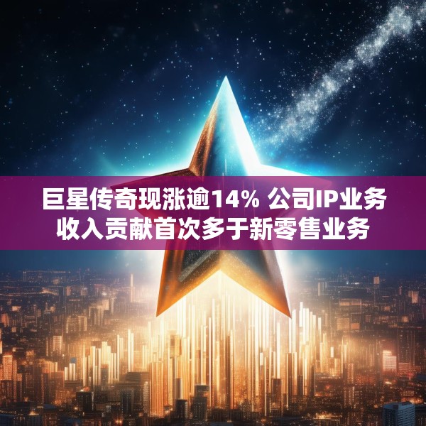 巨星传奇现涨逾14% 公司IP业务收入贡献首次多于新零售业务