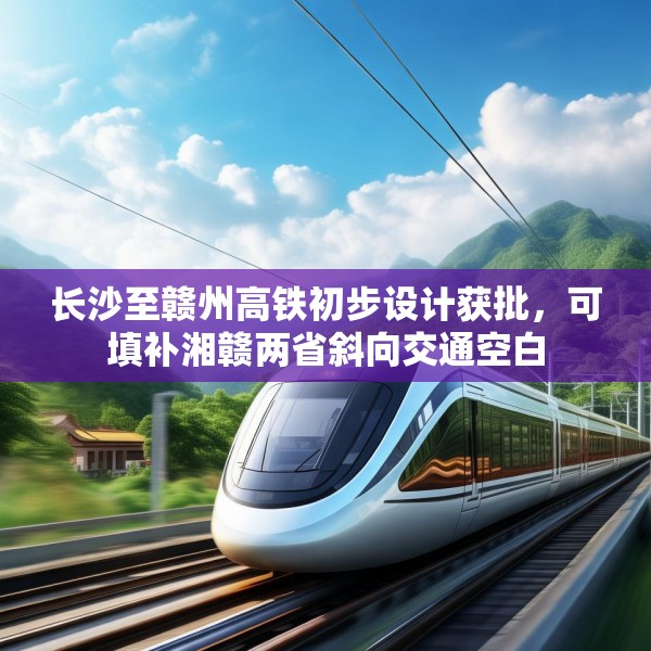长沙至赣州高铁初步设计获批，可填补湘赣两省斜向交通空白