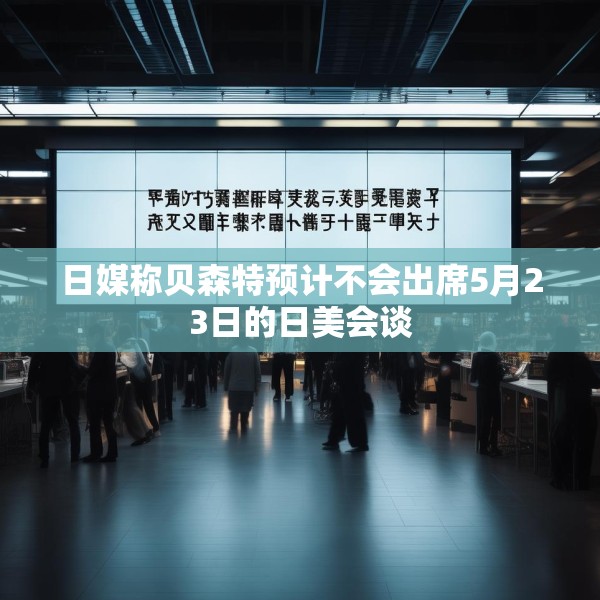 日媒称贝森特预计不会出席5月23日的日美会谈