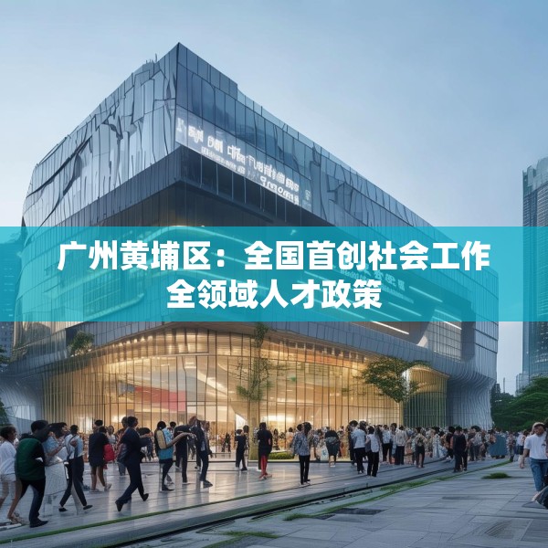 广州黄埔区：全国首创社会工作全领域人才政策