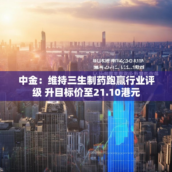 中金：维持三生制药跑赢行业评级 升目标价至21.10港元