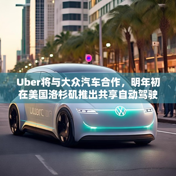 Uber将与大众汽车合作，明年初在美国洛杉矶推出共享自动驾驶服务