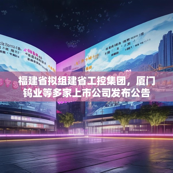 福建省拟组建省工控集团，厦门钨业等多家上市公司发布公告