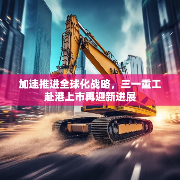 加速推进全球化战略，三一重工赴港上市再迎新进展