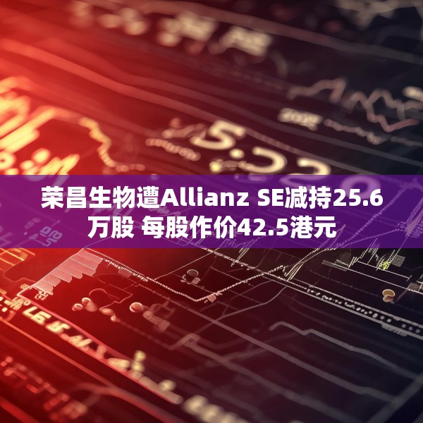 荣昌生物遭Allianz SE减持25.6万股 每股作价42.5港元