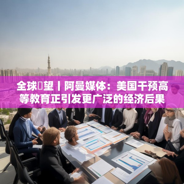 全球瞭望丨阿曼媒体：美国干预高等教育正引发更广泛的经济后果