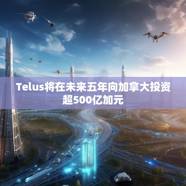 Telus将在未来五年向加拿大投资超500亿加元