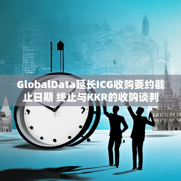 GlobalData延长ICG收购要约截止日期 终止与KKR的收购谈判