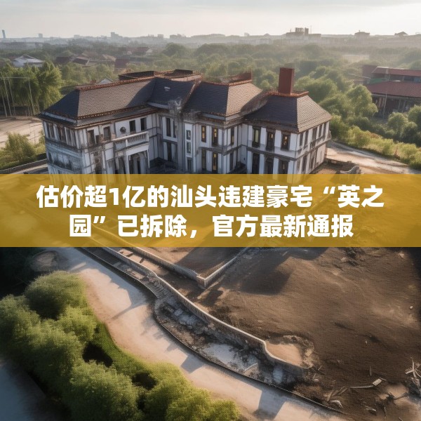 估价超1亿的汕头违建豪宅“英之园”已拆除，官方最新通报