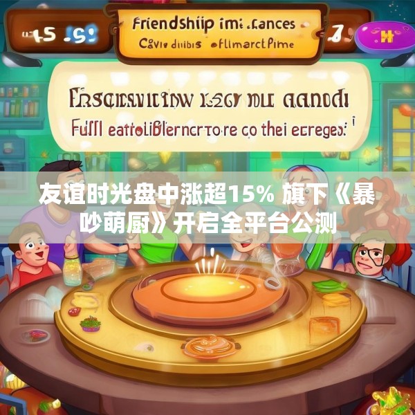 友谊时光盘中涨超15% 旗下《暴吵萌厨》开启全平台公测