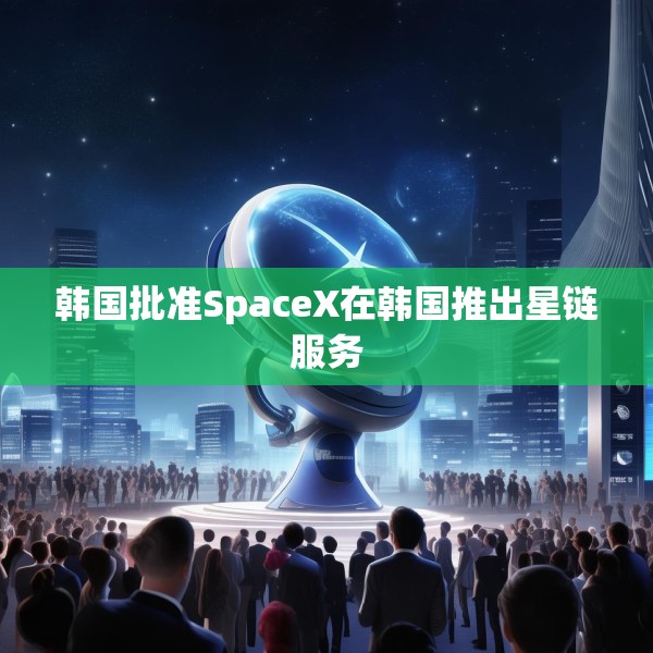 韩国批准SpaceX在韩国推出星链服务
