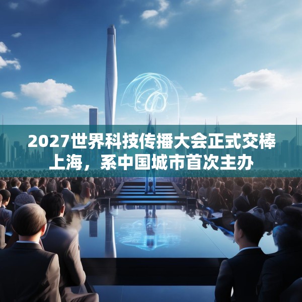2027世界科技传播大会正式交棒上海，系中国城市首次主办