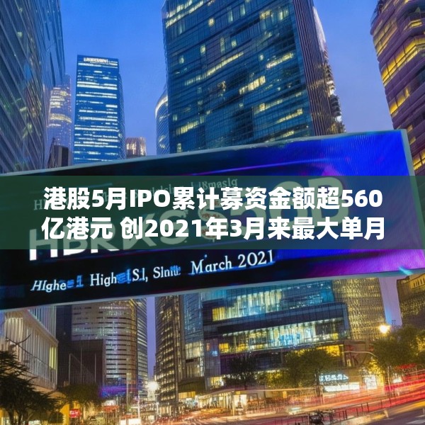 港股5月IPO累计募资金额超560亿港元 创2021年3月来最大单月募资额