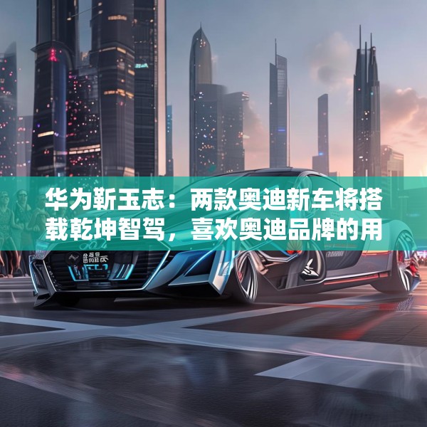 华为靳玉志：两款奥迪新车将搭载乾坤智驾，喜欢奥迪品牌的用户非常幸福