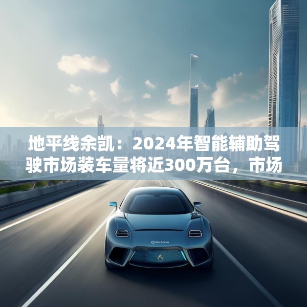 地平线余凯：2024年智能辅助驾驶市场装车量将近300万台，市场份额第一