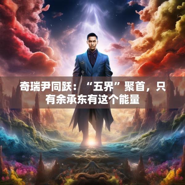奇瑞尹同跃：“五界”聚首，只有余承东有这个能量
