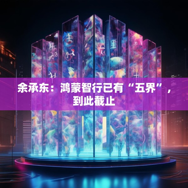 余承东：鸿蒙智行已有“五界”，到此截止