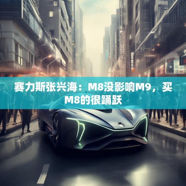 赛力斯张兴海：M8没影响M9，买M8的很踊跃