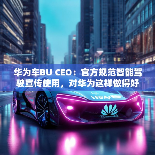 华为车BU CEO：官方规范智能驾驶宣传使用，对华为这样做得好的企业是好事