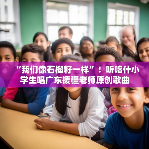 “我们像石榴籽一样”！听喀什小学生唱广东援疆老师原创歌曲