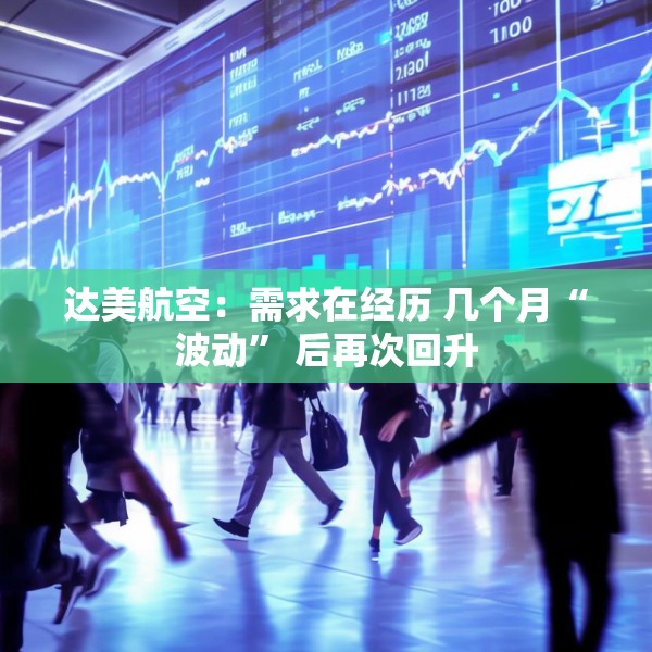 达美航空：需求在经历 几个月“波动” 后再次回升