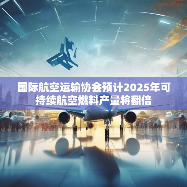 国际航空运输协会预计2025年可持续航空燃料产量将翻倍