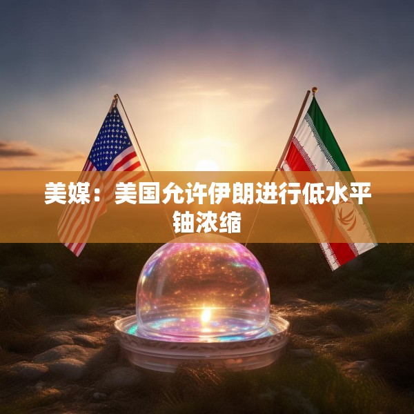 美媒：美国允许伊朗进行低水平铀浓缩