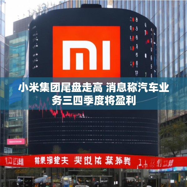 小米集团尾盘走高 消息称汽车业务三四季度将盈利