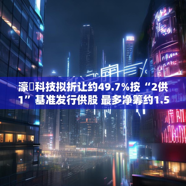 濠暻科技拟折让约49.7%按“2供1”基准发行供股 最多净筹约1.53亿港元