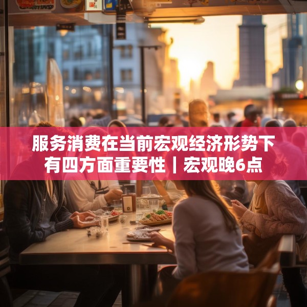 服务消费在当前宏观经济形势下有四方面重要性｜宏观晚6点