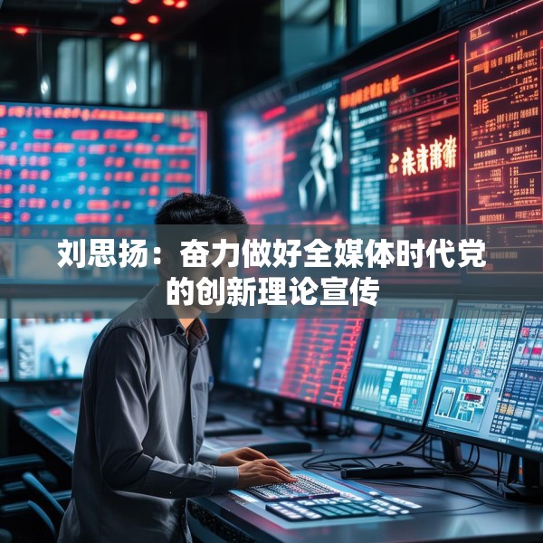 刘思扬：奋力做好全媒体时代党的创新理论宣传
